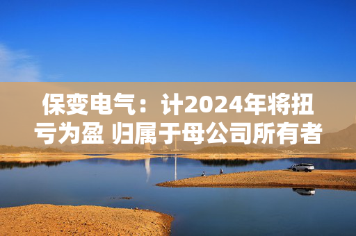 保变电气：计2024年将扭亏为盈 归属于母公司所有者的净利润约为9500万元