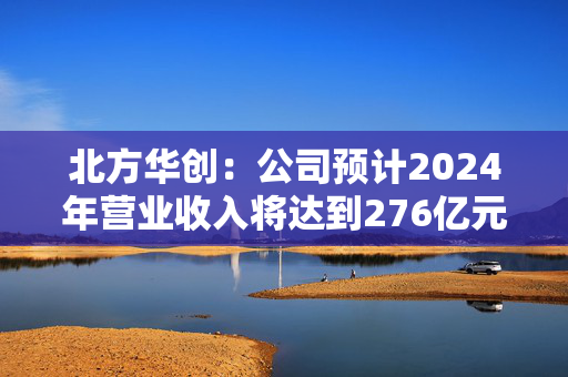 北方华创：公司预计2024年营业收入将达到276亿元至318亿元 同比增长25.00%至43.93%