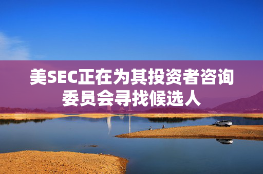 美SEC正在为其投资者咨询委员会寻找候选人