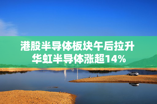 港股半导体板块午后拉升 华虹半导体涨超14%