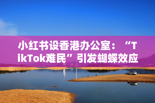 小红书设香港办公室：“TikTok难民”引发蝴蝶效应 估值重回200亿美元IPO前老股东解套？