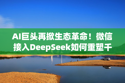 AI巨头再掀生态革命！微信接入DeepSeek如何重塑千亿级金融市场？