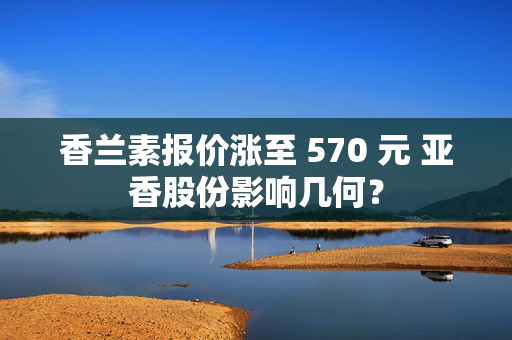 香兰素报价涨至 570 元 亚香股份影响几何？