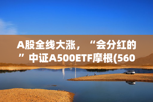 A股全线大涨，“会分红的”中证A500ETF摩根(560530)、中证A50ETF指数基金(560350)收涨近1%