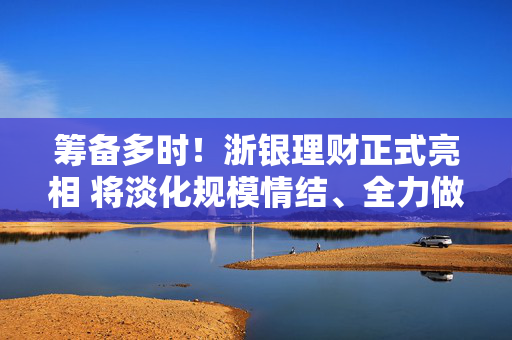 筹备多时！浙银理财正式亮相 将淡化规模情结、全力做深做透“大本营”市场