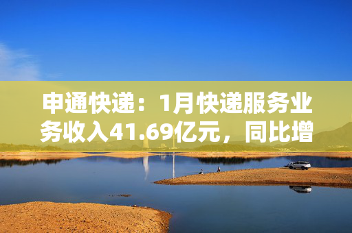 申通快递：1月快递服务业务收入41.69亿元，同比增长5.11%