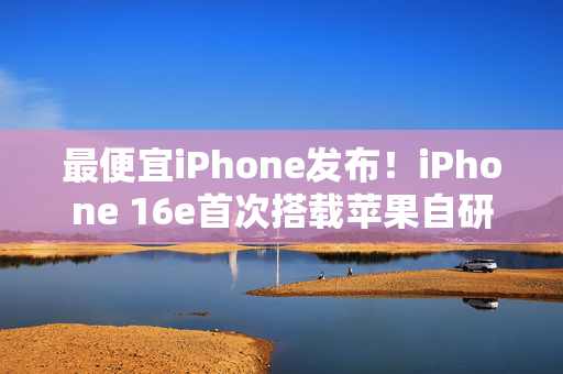 最便宜iPhone发布！iPhone 16e首次搭载苹果自研5G模块