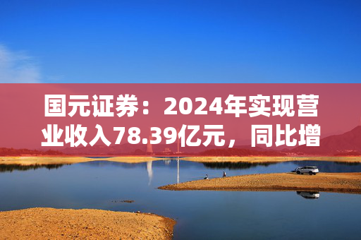 国元证券：2024年实现营业收入78.39亿元，同比增长23.34%