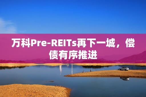 万科Pre-REITs再下一城，偿债有序推进