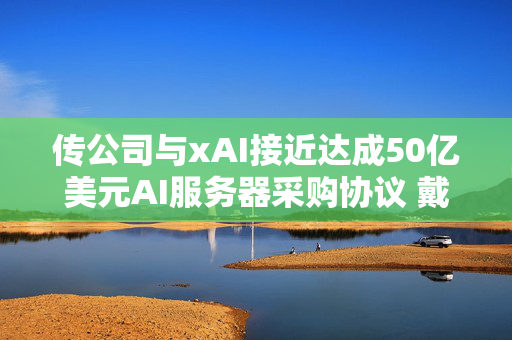 传公司与xAI接近达成50亿美元AI服务器采购协议 戴尔科技涨近5%