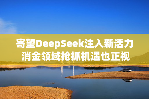 寄望DeepSeek注入新活力 消金领域抢抓机遇也正视风险