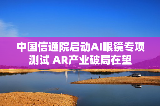 中国信通院启动AI眼镜专项测试 AR产业破局在望