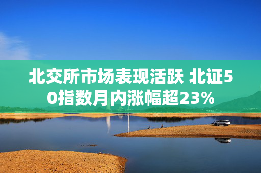 北交所市场表现活跃 北证50指数月内涨幅超23%