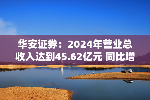 华安证券：2024年营业总收入达到45.62亿元 同比增长24.93%