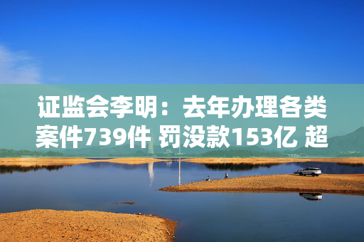 证监会李明：去年办理各类案件739件 罚没款153亿 超过上一年两倍