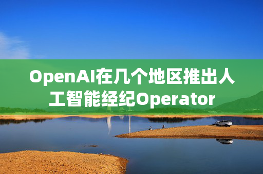 OpenAI在几个地区推出人工智能经纪Operator