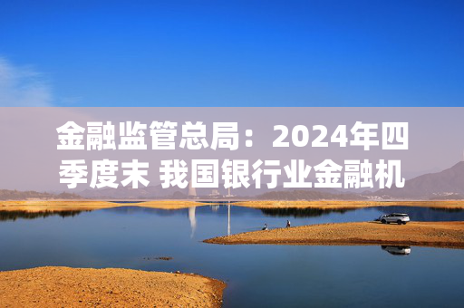 金融监管总局：2024年四季度末 我国银行业金融机构本外币资产总额同比增长6.5%