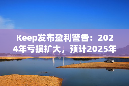 Keep发布盈利警告：2024年亏损扩大，预计2025年实现盈亏平衡