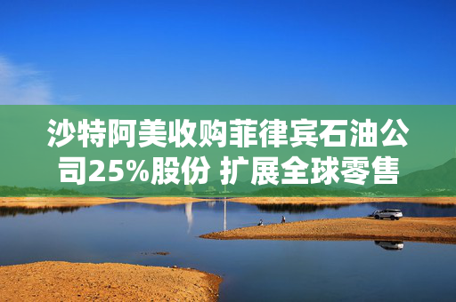 沙特阿美收购菲律宾石油公司25%股份 扩展全球零售版图