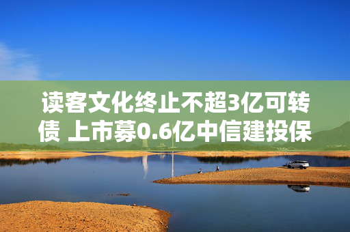 读客文化终止不超3亿可转债 上市募0.6亿中信建投保荐