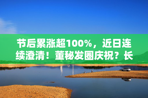 节后累涨超100%，近日连续澄清！董秘发圈庆祝？长盛轴承回应