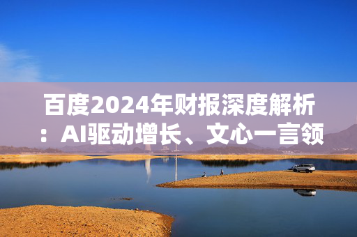 百度2024年财报深度解析：AI驱动增长、文心一言领跑大模型 但风险隐现、百度面临转型与挑战