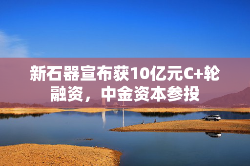 新石器宣布获10亿元C+轮融资，中金资本参投