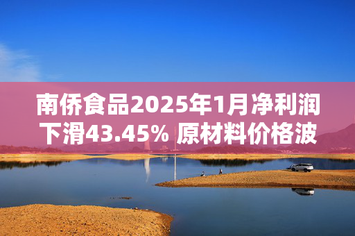 南侨食品2025年1月净利润下滑43.45% 原材料价格波动或成主因