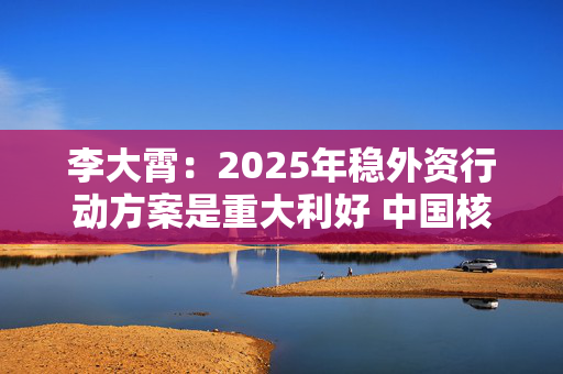 李大霄：2025年稳外资行动方案是重大利好 中国核心资产将会被全球资金争抢