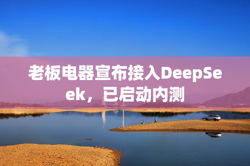 老板电器宣布接入DeepSeek，已启动内测