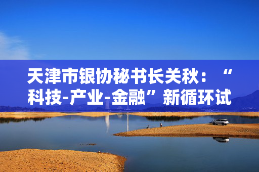 天津市银协秘书长关秋：“科技-产业-金融”新循环试点将固化升级为长效机制