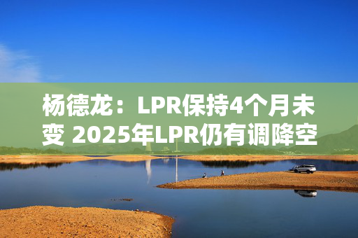 杨德龙：LPR保持4个月未变 2025年LPR仍有调降空间