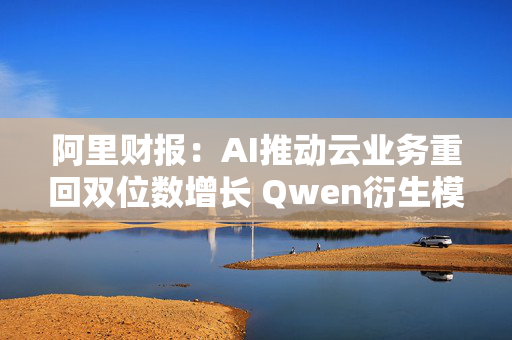 阿里财报：AI推动云业务重回双位数增长 Qwen衍生模型数量超9万个