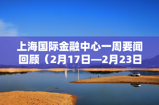 上海国际金融中心一周要闻回顾（2月17日—2月23日）