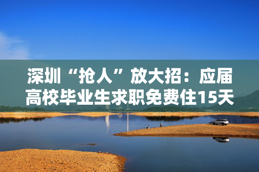 深圳“抢人”放大招：应届高校毕业生求职免费住15天