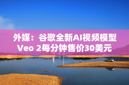 外媒：谷歌全新AI视频模型Veo 2每分钟售价30美元