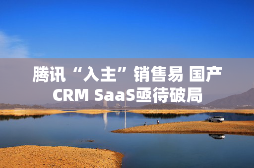 腾讯“入主”销售易 国产CRM SaaS亟待破局