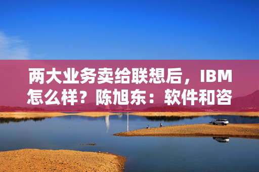 两大业务卖给联想后，IBM怎么样？陈旭东：软件和咨询为主转向民企市场