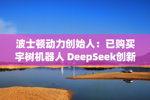 波士顿动力创始人：已购买宇树机器人 DeepSeek创新只是个开始