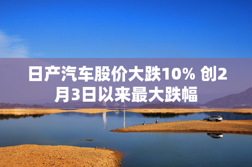 日产汽车股价大跌10% 创2月3日以来最大跌幅