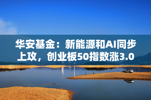 华安基金：新能源和AI同步上攻，创业板50指数涨3.09%