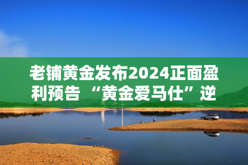 老铺黄金发布2024正面盈利预告 “黄金爱马仕”逆势增长的逻辑与隐忧