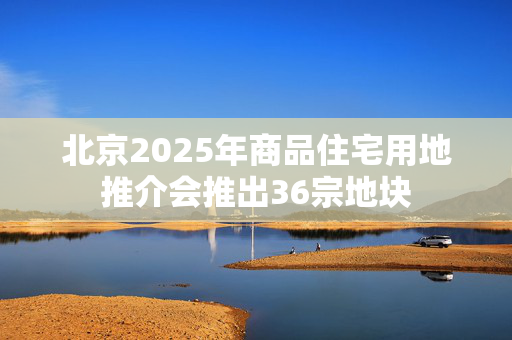 北京2025年商品住宅用地推介会推出36宗地块