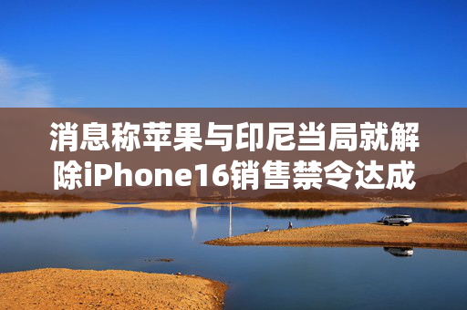 消息称苹果与印尼当局就解除iPhone16销售禁令达成一致