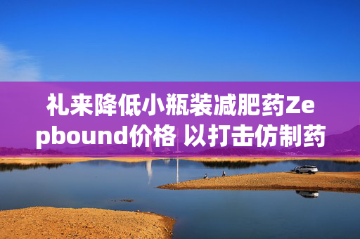 礼来降低小瓶装减肥药Zepbound价格 以打击仿制药