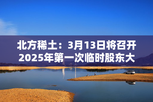 北方稀土：3月13日将召开2025年第一次临时股东大会