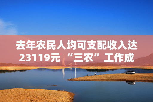 去年农民人均可支配收入达23119元 “三农”工作成绩单→