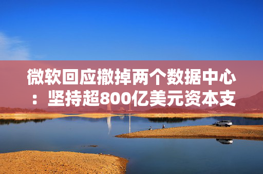 微软回应撤掉两个数据中心：坚持超800亿美元资本支出，但某些领域可能调整