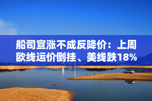 船司宣涨不成反降价：上周欧线运价倒挂、美线跌18%，货量何时回升？