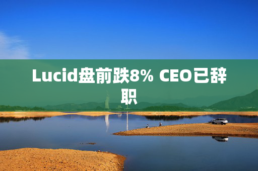 Lucid盘前跌8% CEO已辞职